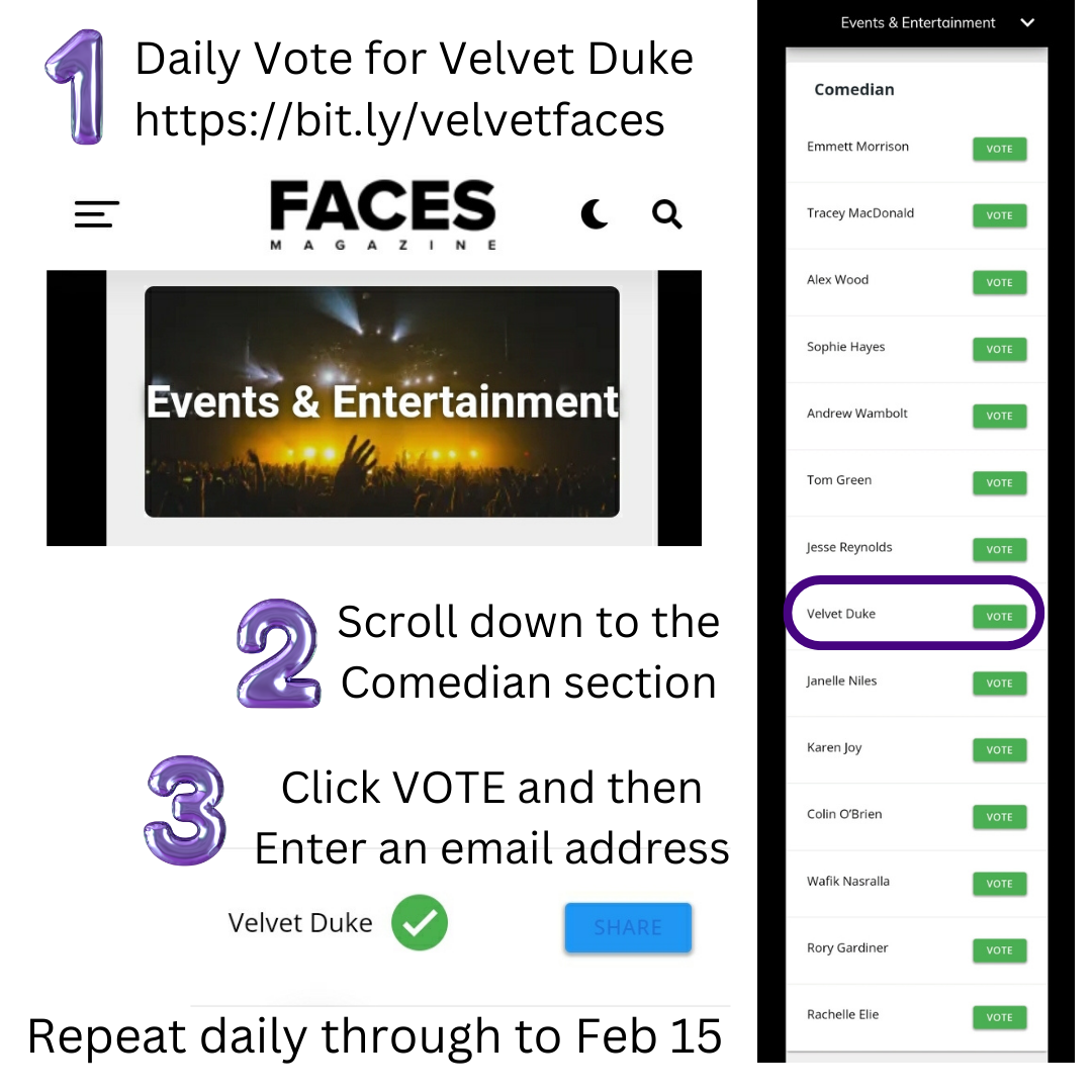 1. Daily Vote for Velvet Duke https://bit.ly/velvetfaces 2. Scroll down to the Comedian section 3. Click VOTE and then Enter an email address Repeat daily through to Feb 15